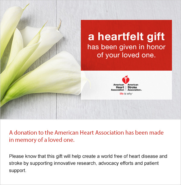 A donation to the American Heart Association has been made in memory of a loved one. Please know this gift will help create a world free of heart disease and stroke by supporting innovative research, advocacy efforts and patient support.