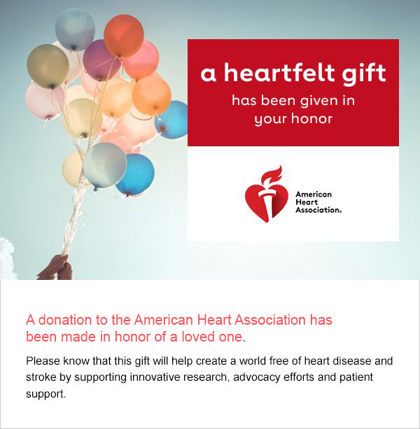 A donation to the American Heart Association has been made in honor of a loved one. Please know this gift will help create a world free of heart disease and stroke by supporting innovative research, advocacy efforts and patient support.